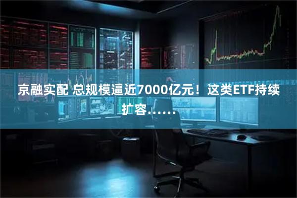 京融实配 总规模逼近7000亿元！这类ETF持续扩容……