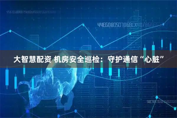 大智慧配资 机房安全巡检：守护通信“心脏”