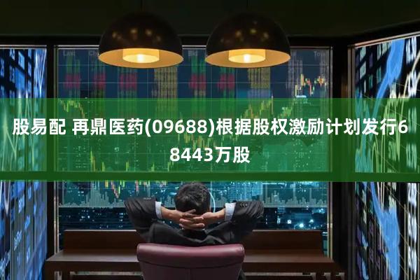 股易配 再鼎医药(09688)根据股权激励计划发行68443万股