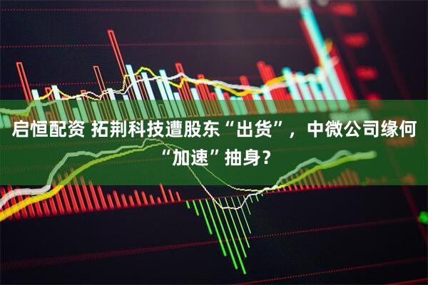 启恒配资 拓荆科技遭股东“出货”，中微公司缘何“加速”抽身？