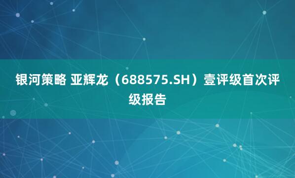 银河策略 亚辉龙（688575.SH）壹评级首次评级报告