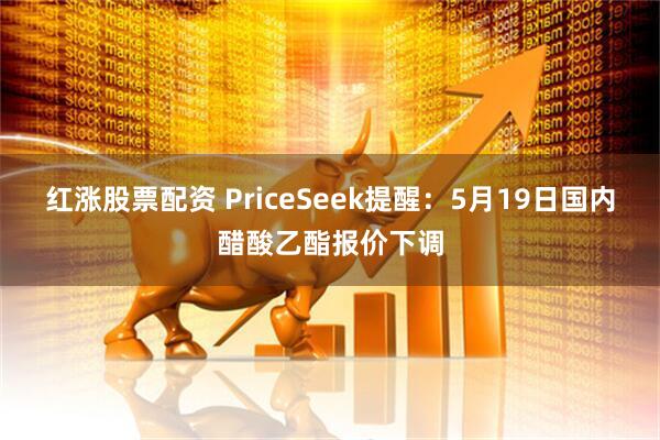 红涨股票配资 PriceSeek提醒：5月19日国内醋酸乙酯报价下调