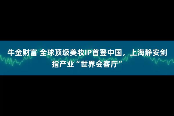 牛金财富 全球顶级美妆IP首登中国，上海静安剑指产业“世界会客厅”
