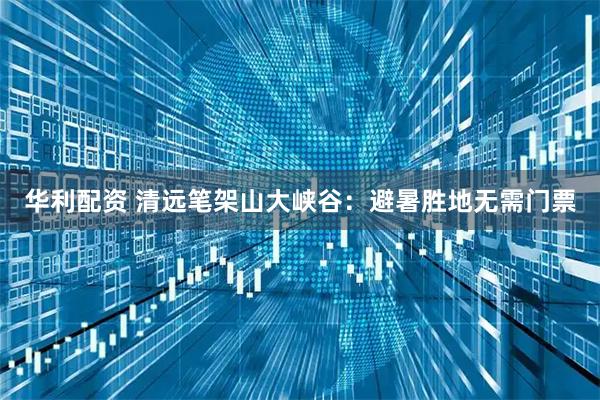 华利配资 清远笔架山大峡谷：避暑胜地无需门票