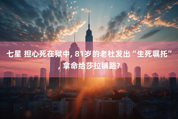 七星 担心死在狱中, 81岁的老杜发出“生死嘱托”, 拿命给莎拉铺路?