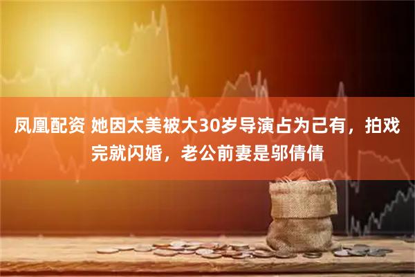 凤凰配资 她因太美被大30岁导演占为己有，拍戏完就闪婚，老公前妻是邬倩倩